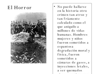 El Horror No puede hallarse en la historia otro crimen tan atroz y tan fríamente calculado como el que aniquilo a millones de vidas humanas. Hombres mujeres y niños fueron sometidos a espantosa degradación moral y física, fueron sometidos a cámaras de gases, a inyecciones letales, a ser quemados vivos, a pertenecer a los campos de concentración, etc.  
