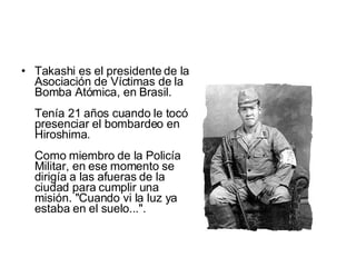 Takashi es el presidente de la Asociación de Víctimas de la Bomba Atómica, en Brasil.  Tenía 21 años cuando le tocó presenciar el bombardeo en Hiroshima.  Como miembro de la Policía Militar, en ese momento se dirigía a las afueras de la ciudad para cumplir una misión. "Cuando vi la luz ya estaba en el suelo...".  