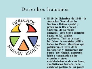 Derechos humanos   El 10 de diciembre de 1948, la Asamblea General de las Naciones Unidas aprobó y proclamó la Declaración Universal de Derechos Humanos, cuyo texto completo figura en las páginas siguientes. Tras este acto histórico, la Asamblea pidió a todos los Países Miembros que publicaran el texto de la Declaración y dispusieran que fuera "distribuido, expuesto, leído y comentado en las escuelas y otros establecimientos de enseñanza, sin distinción fundada en la condición política de los países o de los territorios". 