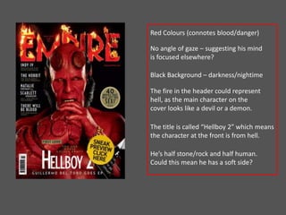 Red Colours (connotes blood/danger) 
No angle of gaze – suggesting his mind 
is focused elsewhere? 
Black Background – darkness/nightime 
The fire in the header could represent 
hell, as the main character on the 
cover looks like a devil or a demon. 
The title is called “Hellboy 2” which means 
the character at the front is from hell. 
He’s half stone/rock and half human. 
Could this mean he has a soft side? 
 