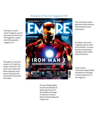 Analysis of horror magazine #3
The circle draws reader
attentionsothat theyare
informedaboutmore
information.
Iron Man is the centre
image because he isthe
maincharacter. It shows
that he verydominant
and takesupthe whole
of the frontcover
There isextra
informationadvertisedat
the bottomof the page.
It showswhatelse isin
the magazine.
The use of brightlights
has the connotationsof
powerwhichisalsoin
the middle of the page.
It’sboldso it showsa
theme of technologyand
modernism.
As Empire isa well-
knownmagazine,evenif
theycoverup the title of
the magazine,viewers
will still knowwhat
magazine itis.
The tagline isshortand
catchy so it’ll catchthe
reader’sattention.The
word‘new’showsthat
there isgoingto more
actioninvolvedinthe
movie whichwill excite
the reader.
 