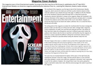 Magazine Cover Analysis
This magazinecover is from Entertainment weekly, focusing on the then new horror filmScream4, published on the 15th
April 2011.
Entertainment Weekly is an American magazine published by the notorious Time Inc., covering film, television, theatre, books and pop
culture.
The masthead of this magazine uses the typical style of the Entertainment Weekly
magazines, which consists of a bold sans serif font usually in distinct colours to help
catch the audience’s eye, towards the top of the page. In addition to this the ‘Weekly’
part of the masthead is placed inside of the bold title in a black font to give the
masthead an abstract look which is unique to the magazine. Above the masthead is the
pinnacle information of the magazine, consisting of the price and date which is included
to benefit the audience and to inform them of the issue’s main details. However, to
ensure that these facts do not divert the reader’s attention this is in a small font that is
discrete yet still visible.
The selling points of the magazine are above the masthead which has been strategically
placed to make sure that they can still be seen even when amongst other magazines,
using a combination of a bold, sans serif font and a delicate serif font. The mixture of
these two fonts makes the selling points stand out in different ways which makes the
audience more likely to take the time to read them and therefore buy the magazine. A
faint line is used to separate the different selling lines to eliminate confusion and to
make them as effective as possible without taking the attention away from the
masthead.
The main image on the cover is a medium close up shot of the recognisable mask used
in the scream tetralogy with fairly low key lighting to create shades on the mask,
emphasising the mystery within the film(s).The background of the image uses a soft
transition of colour from red/burgundy to black, these colours together represent fear,
red symbolising blood and black being commonly associated with death and evil, which
gives the audience an idea of the genre and basis of the film. This combination of
colours and image will create curiosity within the audience meaning they are more likely
to purchase the magazine to find out more.
The cover lines are situated towards the bottom of the cover on the right hand side,
avoiding the character in the main image. The font used for these is a sans serif font
which goes between a normal and a bold font, making the information more interesting
to read for the audience. However, the sizing of these cover lines varies, going from
large to small which makes them more effective and encourages the reader to purchase
the magazine.
 