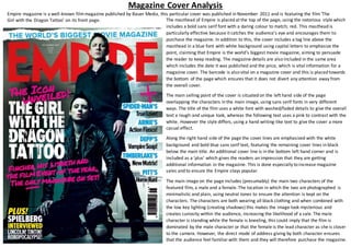 Magazine Cover Analysis
Empire magazine is a well-known filmmagazine published by Bauer Media, this particular cover was published in November 2011 and is featuring the film‘The
Girl with the Dragon Tattoo’ on its front page. The masthead of Empire is placed at the top of the page, using the notorious style which
includes a bold sans serif font with a daring colour to match; red. This masthead is
particularly effective because it catches the audience’s eye and encourages them to
purchase the magazine. In addition to this, the cover includes a tag line above the
masthead in a blue font with white background using capital letters to emphasize the
point, claiming that Empire is the world’s biggest movie magazine, aiming to persuade
the reader to keep reading. The magazine details are also included in the same area
which includes the date it was published and the price, which is vital information for a
magazine cover. The barcode is also vital on a magazine cover and this is placed towards
the bottom of the page which ensures that it does not divert any attention away from
the overall cover.
The main selling point of the cover is situated on the left hand side of the page
overlapping the characters in the main image, using sans serif fonts in very different
ways. The title of the film uses a white font with washed/faded details to give the overall
text a rough and unique look, whereas the following text uses a pink to contrast with the
white. However the style differs, using a hand writing-like text to give the cover a more
casual effect.
Along the right hand side of the page the cover lines are emphasized with the white
background and bold blue sans serif text, featuring the remaining cover lines in black
below the main title. An additional cover line is in the bottom left hand corner and is
included as a ‘plus’ which gives the readers an impression that they are getting
additional information in the magazine. This is done especially to increase magazine
sales and to ensure the Empire stays popular.
The main image on the page includes (presumably) the main two characters of the
featured film, a male and a female. The location in which the two are photographed is
minimalistic and plain, using neutral tones to ensure the attention is kept on the
characters. The characters are both wearing all black clothing and when combined with
the low key lighting (creating shadows) this makes the image look mysterious and
creates curiosity within the audience, increasing the likelihood of a sale. The male
character is standing while the female is kneeling, this could imply that the film is
dominated by the male character or that the female is the lead character as she is closer
to the camera. However, the direct mode of address giving by both character ensures
that the audience feel familiarwith them and they will therefore purchase the magazine.
 
