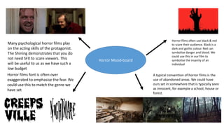 Horror Mood-board
Many psychological horror films play
on the acting skills of the protagonist.
The Shining demonstrates that you do
not need SFX to scare viewers. This
will be useful to us as we have such a
low budget
Horror films font is often over
exaggerated to emphasise the fear. We
could use this to match the genre we
have set
Horror films often use black & red
to scare their audience. Black is a
dark and gothic colour. Red can
symbolise danger and blood. We
could use this in our film to
symbolise the insanity of an
individual
A typical convention of horror films is the
use of abandoned areas. We could have
ours set in somewhere that is typically seen
as innocent, for example a school, house or
forest.
 