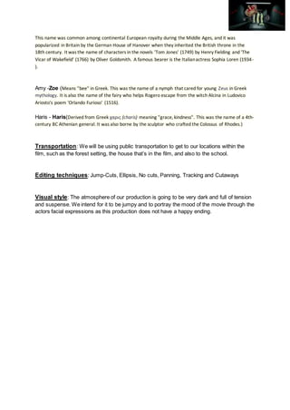 This name was common among continental European royalty during the Middle Ages, and it was
popularized in Britain by the German House of Hanover when they inherited the British throne in the
18th century. It was the name of characters in the novels 'Tom Jones' (1749) by Henry Fielding and 'The
Vicar of Wakefield' (1766) by Oliver Goldsmith. A famous bearer is the Italianactress Sophia Loren (1934-
).
Amy -Zoe (Means "bee" in Greek. This was the name of a nymph that cared for young Zeus in Greek
mythology. It is also the name of the fairy who helps Rogero escape from the witch Alcina in Ludovico
Ariosto's poem 'Orlando Furioso' (1516).
Haris - Haris(Derived from Greek χαρις (charis) meaning "grace, kindness". This was the name of a 4th-
century BC Athenian general. It was also borne by the sculptor who crafted the Colossus of Rhodes.)
Transportation: We will be using public transportation to get to our locations within the
film, such as the forest setting, the house that’s in the film, and also to the school.
Editing techniques: Jump-Cuts, Ellipsis, No cuts, Panning, Tracking and Cutaways
Visual style: The atmosphere of our production is going to be very dark and full of tension
and suspense. We intend for it to be jumpy and to portray the mood of the movie through the
actors facial expressions as this production does not have a happy ending.
 