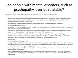 Can people with mental disorders, such as
psychopathy, ever be relatable?
34 people said yes, 10 people said no, 2 people were undecided, here are some examples of replies:
• Depends really on the mental illness. If they're suffering from something such as dementia, people might not be able to
relate as well as with someone who is suffering from a more "common" psychological problem. What a "common"
psychological problem could be, I am not sure.
• To certain extent, however it is much harder to relate to a psychopath than a mentally stable protagonist
• Yes - Dexter is an example of this.
• Yes, but only if the story they are written into is factually correct, and shows off typical habits of that type of person, so that
an audience can gain insight into their life.
• Potentially yes. If the film is made within reason, towards a story line that people may have encountered before or in the
future. We are all susceptible to mental illness therefore we can often relate to them.
• no. part of what makes them scary is the lack of understanding as to why they are haunting/stalking/killing you.
• I think they can be relatable as people actually have psychological disorders in which they believe they can see or hear
supernatural beings. Therefore, this creates actuality and makes the horror appear more real.
• Yep, Hannibal?
• Yes especially if you hold one yourself.
• Yes, depending on how the character exposition is developed. If they are presented as a "good person in bad circumstances"
then they often find the audiences sympathy, but if they are portrayed as a mindless, chaotic psychopath they are generally
unrelatable (the exception being Heath Ledger's Joker)
• Yes, when you are given an insight into their psych, from their point of view you can learn to understand them and
sympathies with their situation.
• As long as we are shown who they were before they developed the mental disorder then we'll get a sense of sorrow or
comfort that they are suffering (for example if they were a bad person before we may feel less empathetic that they were
now suffering)
 