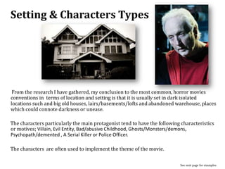 Setting & Characters Types
From the research I have gathered, my conclusion to the most common, horror movies
conventions in terms of location and setting is that it is usually set in dark isolated
locations such and big old houses, lairs/basements/lofts and abandoned warehouse, places
which could connote darkness or unease.
The characters particularly the main protagonist tend to have the following characteristics
or motives; Villain, Evil Entity, Bad/abusive Childhood, Ghosts/Monsters/demons,
Psychopath/demented , A Serial Killer or Police Officer.
The characters are often used to implement the theme of the movie.
See next page for examples
 