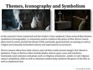 Themes, Iconography and Symbolism
See next page for examples
In the research I have conducted and the trailers I have analysed, I have noticed that themes,
symbolism (iconography) is commonly used to reinforce the genre of film, Horror movie
plots tend to centre around the theme of life and death, good and bad co-existing as well as
religion lust (sexually motivated crimes) and supernatural occurrences.
Horror movies often have dark colours and red that could connote danger, fear, blood or
darkness. Props in Horrors often include blades, knives; guns, saws and machetes.
Commonly used costumes and props such as religious ornaments , masks or anti-relgious
satanic symbolism, dolls as well as inhuman entities help reinforce the genre of the film as
well as implement fear.
 