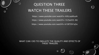 QUESTION THREE 
WATCH THESE TRAILERS 
https://www.youtube.com/watch?v=K0LLaybEuzA 
https://www.youtube.com/watch?v=1G7Ju035-8U 
https://www.youtube.com/watch?v=k10ETZ41q5o 
WHAT CAN I DO TO EMULATE THE QUALITY AND EFFECTS OF 
THESE TRAILERS 
 