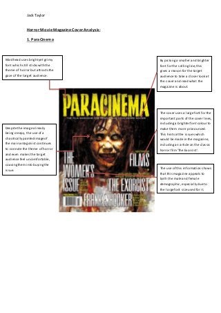 Jack Taylor 
Horror Movie Magazine Cover Analysis: 
1. ParaCinema 
The cover uses a large font for the 
important parts of the cover lines, 
including a brighter font colour to 
make them more pronounced. 
This hints at the issues which 
would be made in the magazine, 
including an article on the classic 
horror film 'The Exorcist'. 
The use of this information shows 
that this magazine appeals to 
both the male and female 
demographic, especially due to 
the large font size used for it. 
Masthead uses bright yet grimy 
font which still sticks with the 
theme of horror but attracts the 
gaze of the target audience. 
Despite the image already 
being creepy, the use of a 
chaotically painted image of 
the main antagonist continues 
to connote the theme of horror 
and even makes the target 
audience feel uncomfortable, 
coaxing them into buying the 
issue. 
By picking a smaller and brighter 
font for the selling line, this 
gives a reason for the target 
audience to take a closer look at 
the cover and read what the 
magazine is about. 
 