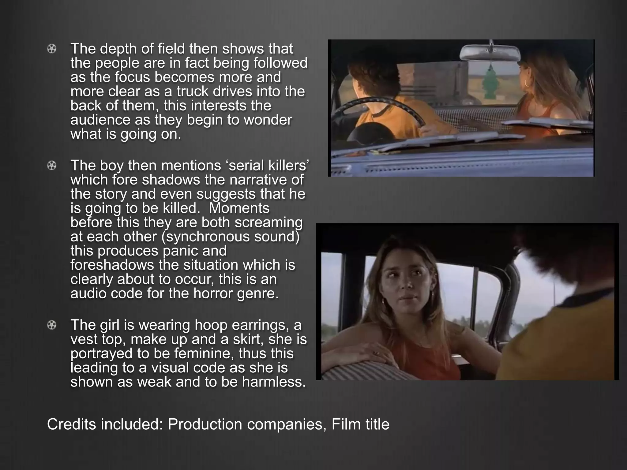 The depth of field then shows that
the people are in fact being followed
as the focus becomes more and
more clear as a truck drives into the
back of them, this interests the
audience as they begin to wonder
what is going on.
The boy then mentions ‘serial killers’
which fore shadows the narrative of
the story and even suggests that he
is going to be killed. Moments
before this they are both screaming
at each other (synchronous sound)
this produces panic and
foreshadows the situation which is
clearly about to occur, this is an
audio code for the horror genre.
The girl is wearing hoop earrings, a
vest top, make up and a skirt, she is
portrayed to be feminine, thus this
leading to a visual code as she is
shown as weak and to be harmless.
Credits included: Production companies, Film title
 