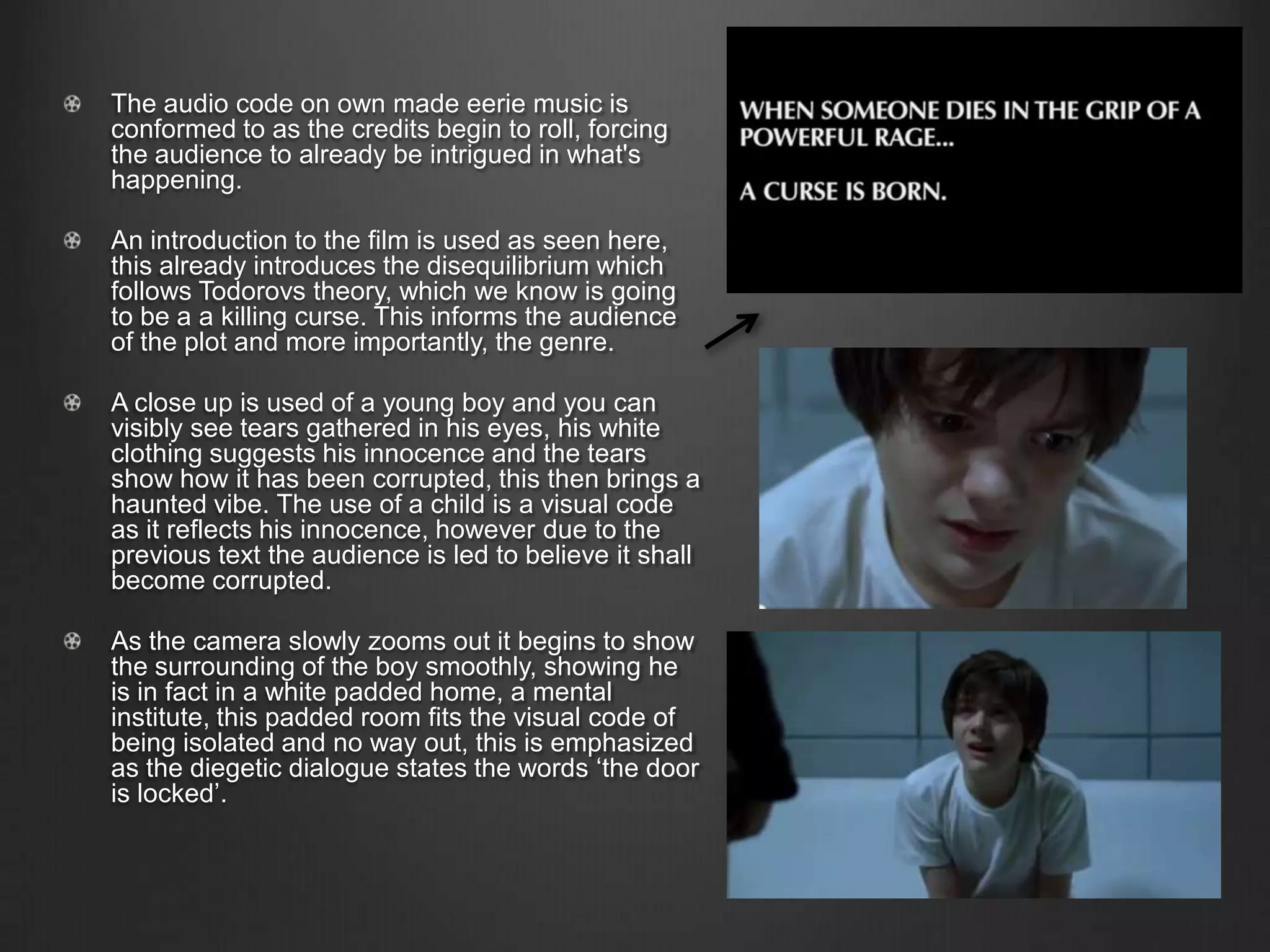 The audio code on own made eerie music is
conformed to as the credits begin to roll, forcing
the audience to already be intrigued in what's
happening.
An introduction to the film is used as seen here,
this already introduces the disequilibrium which
follows Todorovs theory, which we know is going
to be a a killing curse. This informs the audience
of the plot and more importantly, the genre.
A close up is used of a young boy and you can
visibly see tears gathered in his eyes, his white
clothing suggests his innocence and the tears
show how it has been corrupted, this then brings a
haunted vibe. The use of a child is a visual code
as it reflects his innocence, however due to the
previous text the audience is led to believe it shall
become corrupted.
As the camera slowly zooms out it begins to show
the surrounding of the boy smoothly, showing he
is in fact in a white padded home, a mental
institute, this padded room fits the visual code of
being isolated and no way out, this is emphasized
as the diegetic dialogue states the words ‘the door
is locked’.
 