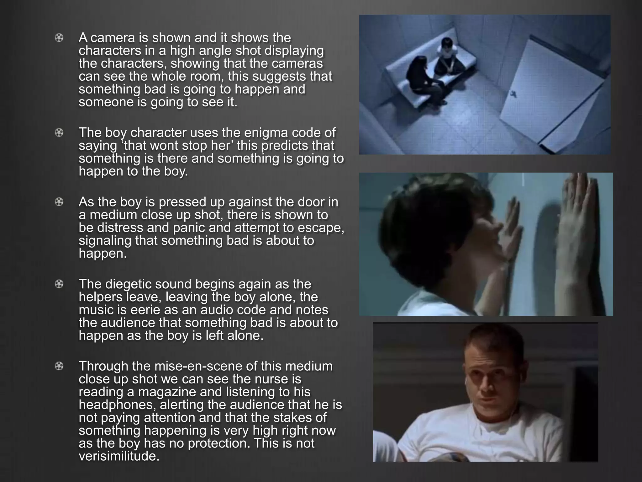 A camera is shown and it shows the
characters in a high angle shot displaying
the characters, showing that the cameras
can see the whole room, this suggests that
something bad is going to happen and
someone is going to see it.
The boy character uses the enigma code of
saying ‘that wont stop her’ this predicts that
something is there and something is going to
happen to the boy.
As the boy is pressed up against the door in
a medium close up shot, there is shown to
be distress and panic and attempt to escape,
signaling that something bad is about to
happen.
The diegetic sound begins again as the
helpers leave, leaving the boy alone, the
music is eerie as an audio code and notes
the audience that something bad is about to
happen as the boy is left alone.
Through the mise-en-scene of this medium
close up shot we can see the nurse is
reading a magazine and listening to his
headphones, alerting the audience that he is
not paying attention and that the stakes of
something happening is very high right now
as the boy has no protection. This is not
verisimilitude.
 
