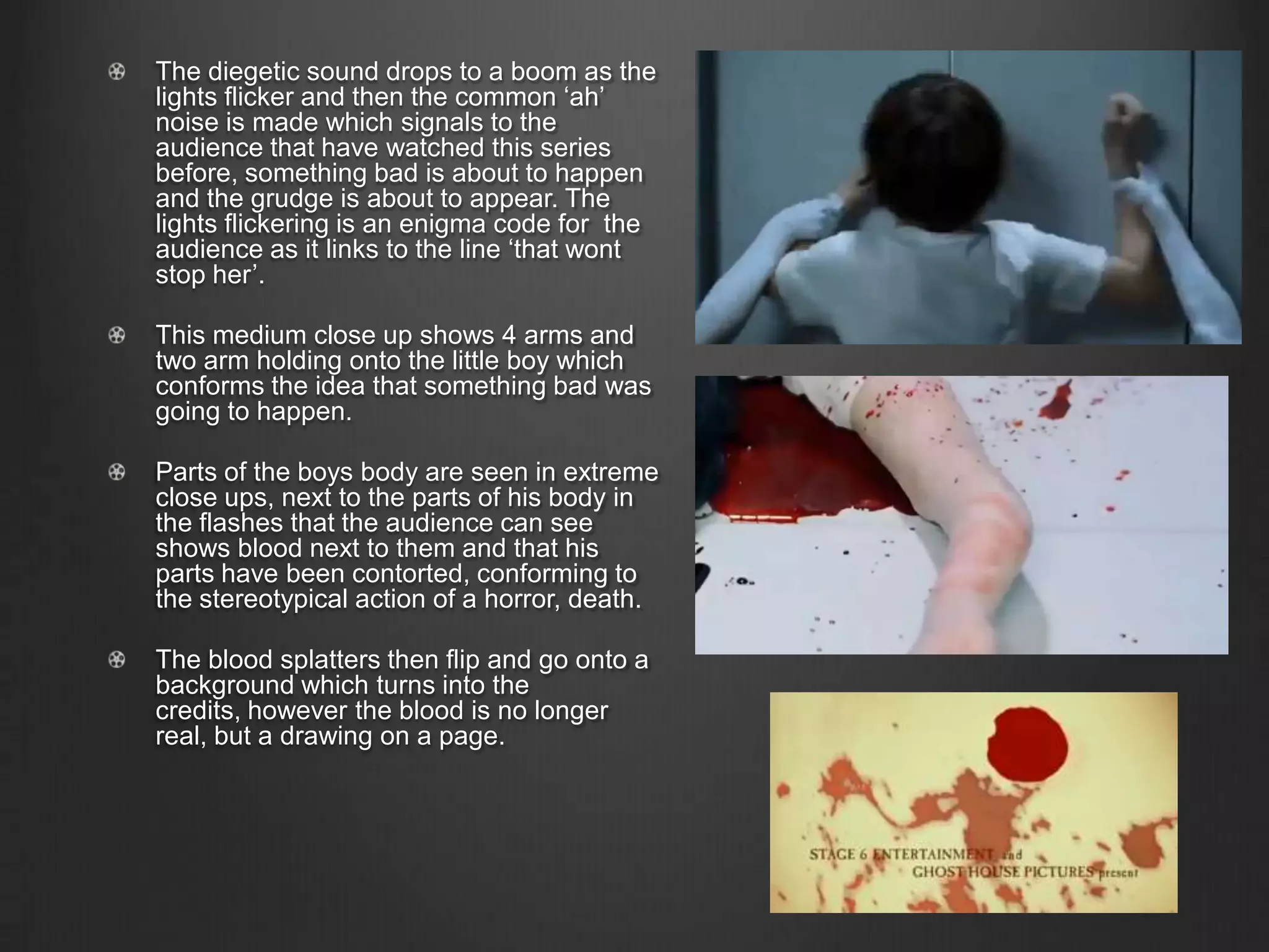 The diegetic sound drops to a boom as the
lights flicker and then the common ‘ah’
noise is made which signals to the
audience that have watched this series
before, something bad is about to happen
and the grudge is about to appear. The
lights flickering is an enigma code for the
audience as it links to the line ‘that wont
stop her’.
This medium close up shows 4 arms and
two arm holding onto the little boy which
conforms the idea that something bad was
going to happen.
Parts of the boys body are seen in extreme
close ups, next to the parts of his body in
the flashes that the audience can see
shows blood next to them and that his
parts have been contorted, conforming to
the stereotypical action of a horror, death.
The blood splatters then flip and go onto a
background which turns into the
credits, however the blood is no longer
real, but a drawing on a page.
 