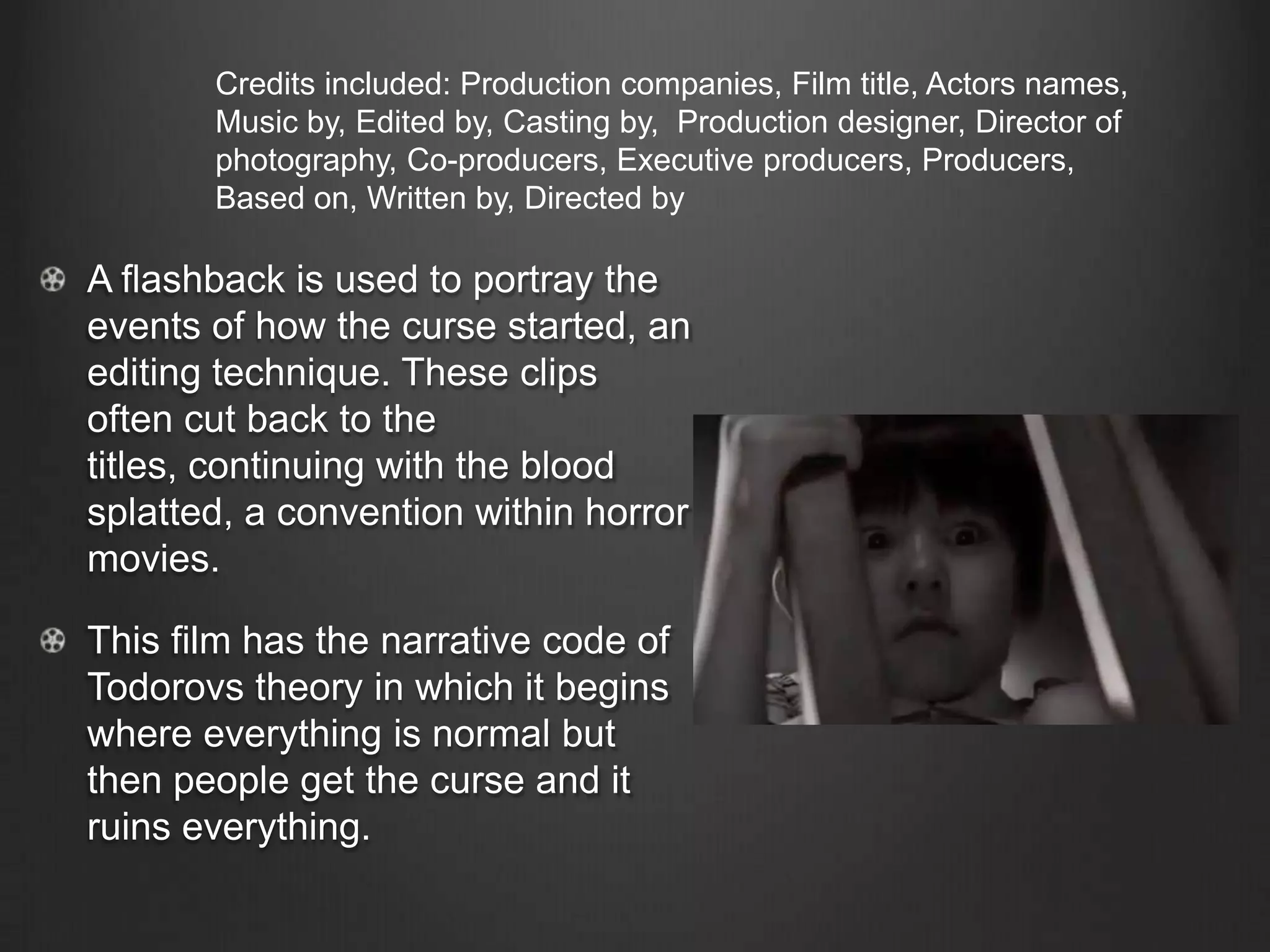 A flashback is used to portray the
events of how the curse started, an
editing technique. These clips
often cut back to the
titles, continuing with the blood
splatted, a convention within horror
movies.
This film has the narrative code of
Todorovs theory in which it begins
where everything is normal but
then people get the curse and it
ruins everything.
Credits included: Production companies, Film title, Actors names,
Music by, Edited by, Casting by, Production designer, Director of
photography, Co-producers, Executive producers, Producers,
Based on, Written by, Directed by
 