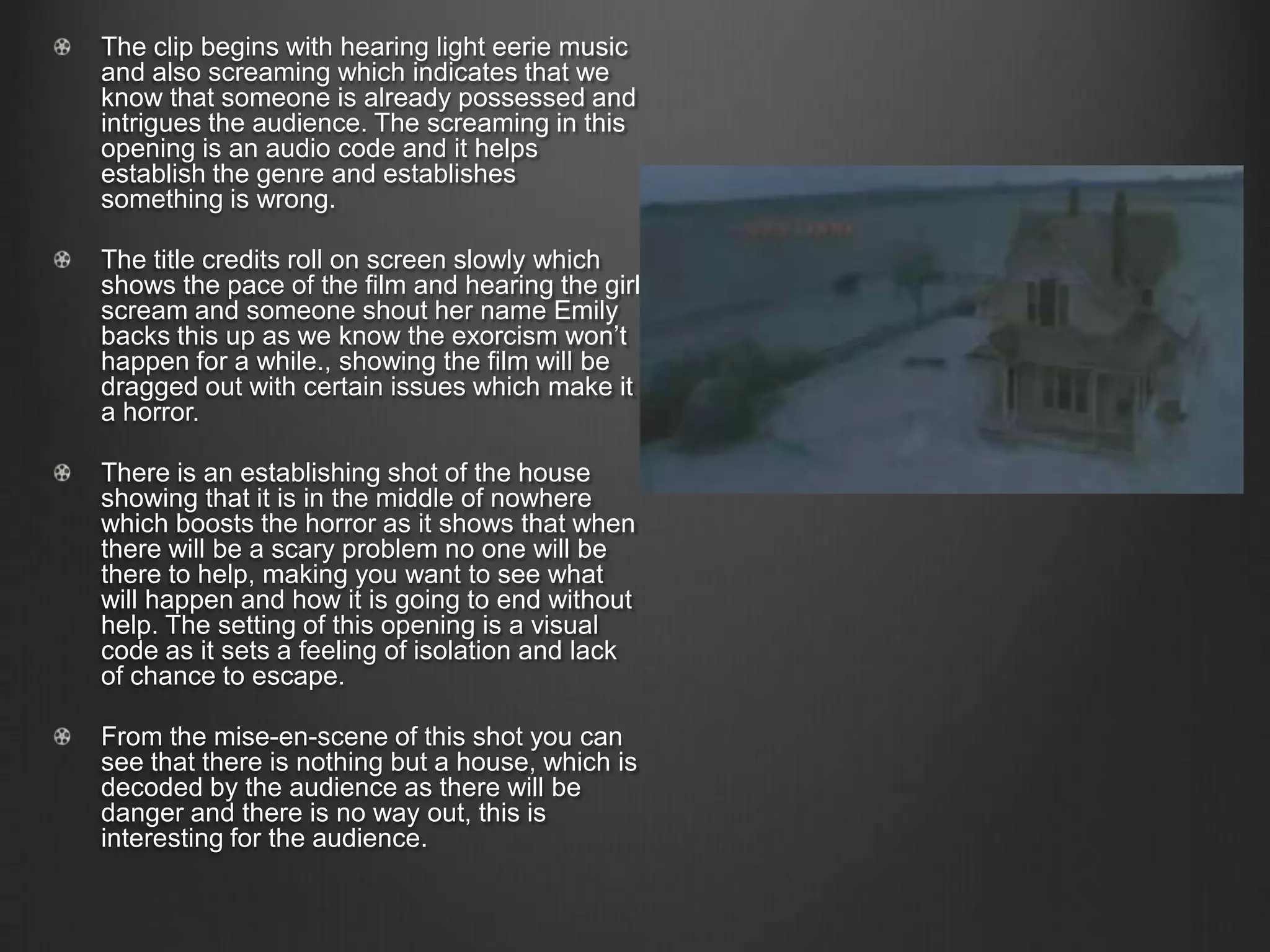 The clip begins with hearing light eerie music
and also screaming which indicates that we
know that someone is already possessed and
intrigues the audience. The screaming in this
opening is an audio code and it helps
establish the genre and establishes
something is wrong.
The title credits roll on screen slowly which
shows the pace of the film and hearing the girl
scream and someone shout her name Emily
backs this up as we know the exorcism won’t
happen for a while., showing the film will be
dragged out with certain issues which make it
a horror.
There is an establishing shot of the house
showing that it is in the middle of nowhere
which boosts the horror as it shows that when
there will be a scary problem no one will be
there to help, making you want to see what
will happen and how it is going to end without
help. The setting of this opening is a visual
code as it sets a feeling of isolation and lack
of chance to escape.
From the mise-en-scene of this shot you can
see that there is nothing but a house, which is
decoded by the audience as there will be
danger and there is no way out, this is
interesting for the audience.
 