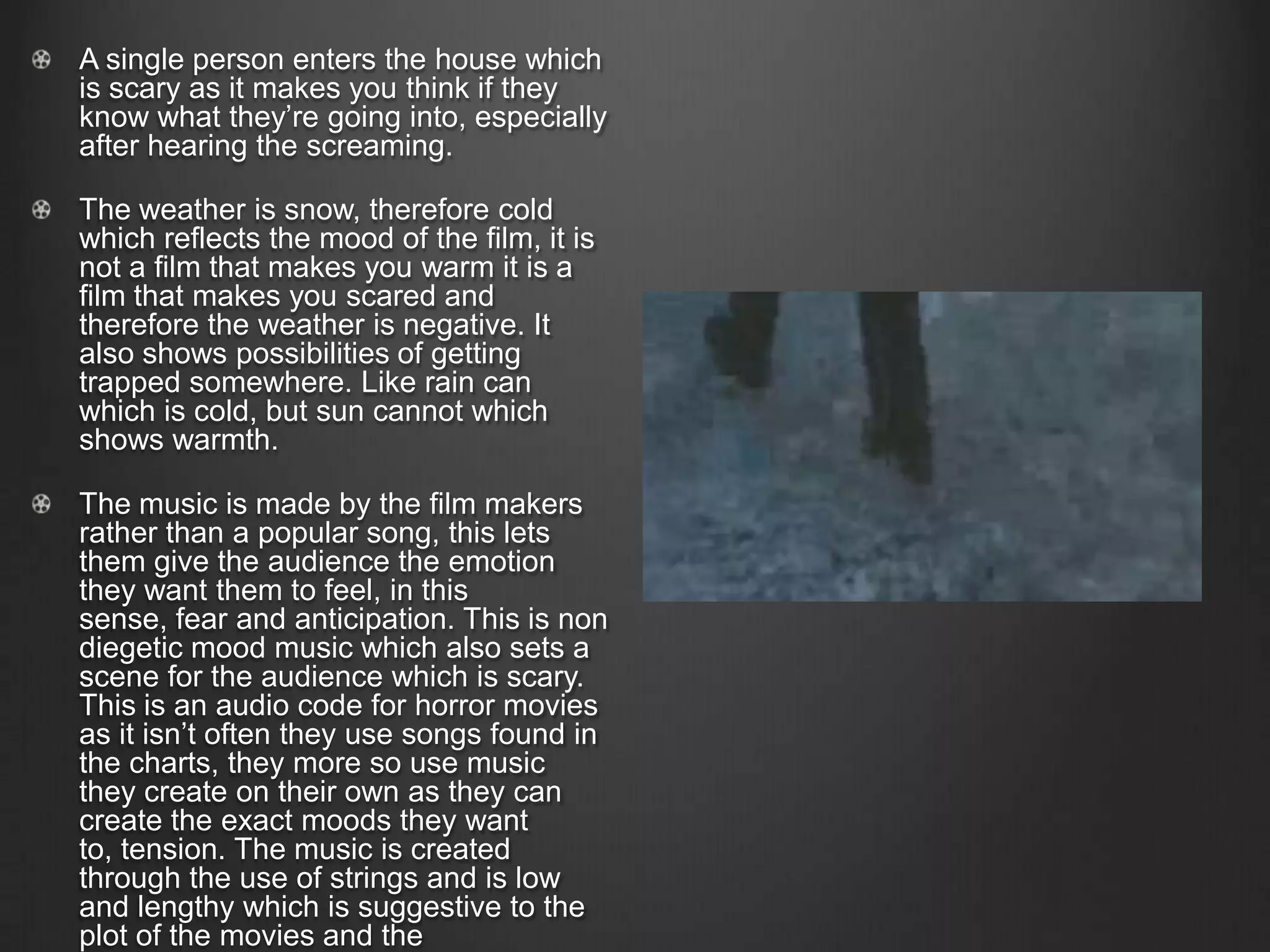 A single person enters the house which
is scary as it makes you think if they
know what they’re going into, especially
after hearing the screaming.
The weather is snow, therefore cold
which reflects the mood of the film, it is
not a film that makes you warm it is a
film that makes you scared and
therefore the weather is negative. It
also shows possibilities of getting
trapped somewhere. Like rain can
which is cold, but sun cannot which
shows warmth.
The music is made by the film makers
rather than a popular song, this lets
them give the audience the emotion
they want them to feel, in this
sense, fear and anticipation. This is non
diegetic mood music which also sets a
scene for the audience which is scary.
This is an audio code for horror movies
as it isn’t often they use songs found in
the charts, they more so use music
they create on their own as they can
create the exact moods they want
to, tension. The music is created
through the use of strings and is low
and lengthy which is suggestive to the
plot of the movies and the
 