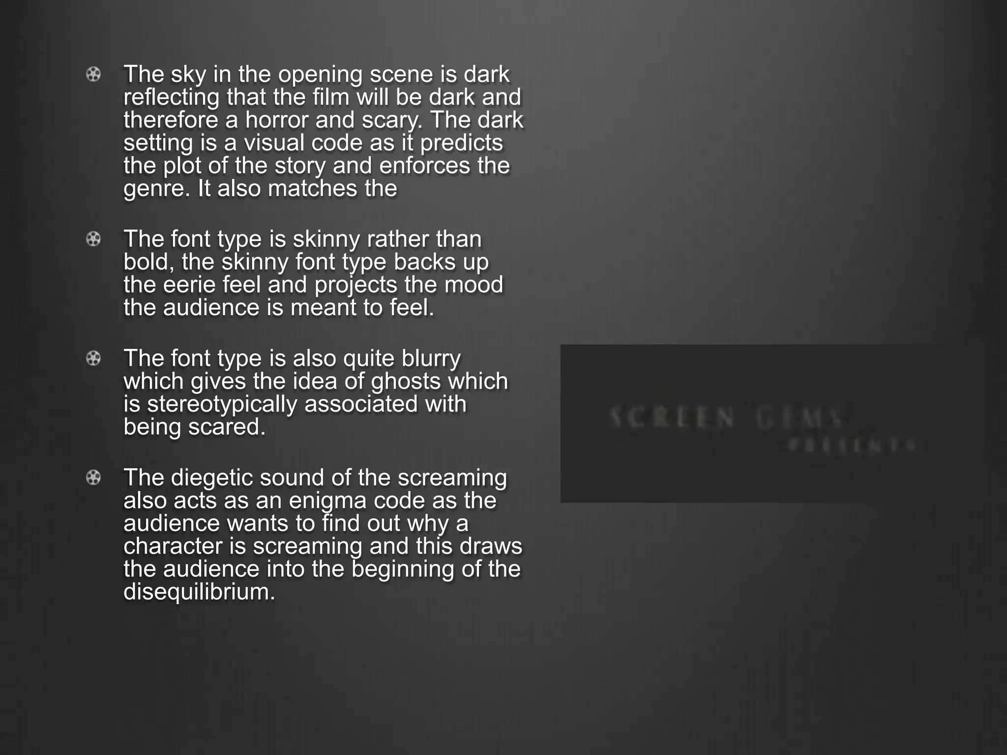 The sky in the opening scene is dark
reflecting that the film will be dark and
therefore a horror and scary. The dark
setting is a visual code as it predicts
the plot of the story and enforces the
genre. It also matches the
The font type is skinny rather than
bold, the skinny font type backs up
the eerie feel and projects the mood
the audience is meant to feel.
The font type is also quite blurry
which gives the idea of ghosts which
is stereotypically associated with
being scared.
The diegetic sound of the screaming
also acts as an enigma code as the
audience wants to find out why a
character is screaming and this draws
the audience into the beginning of the
disequilibrium.
 