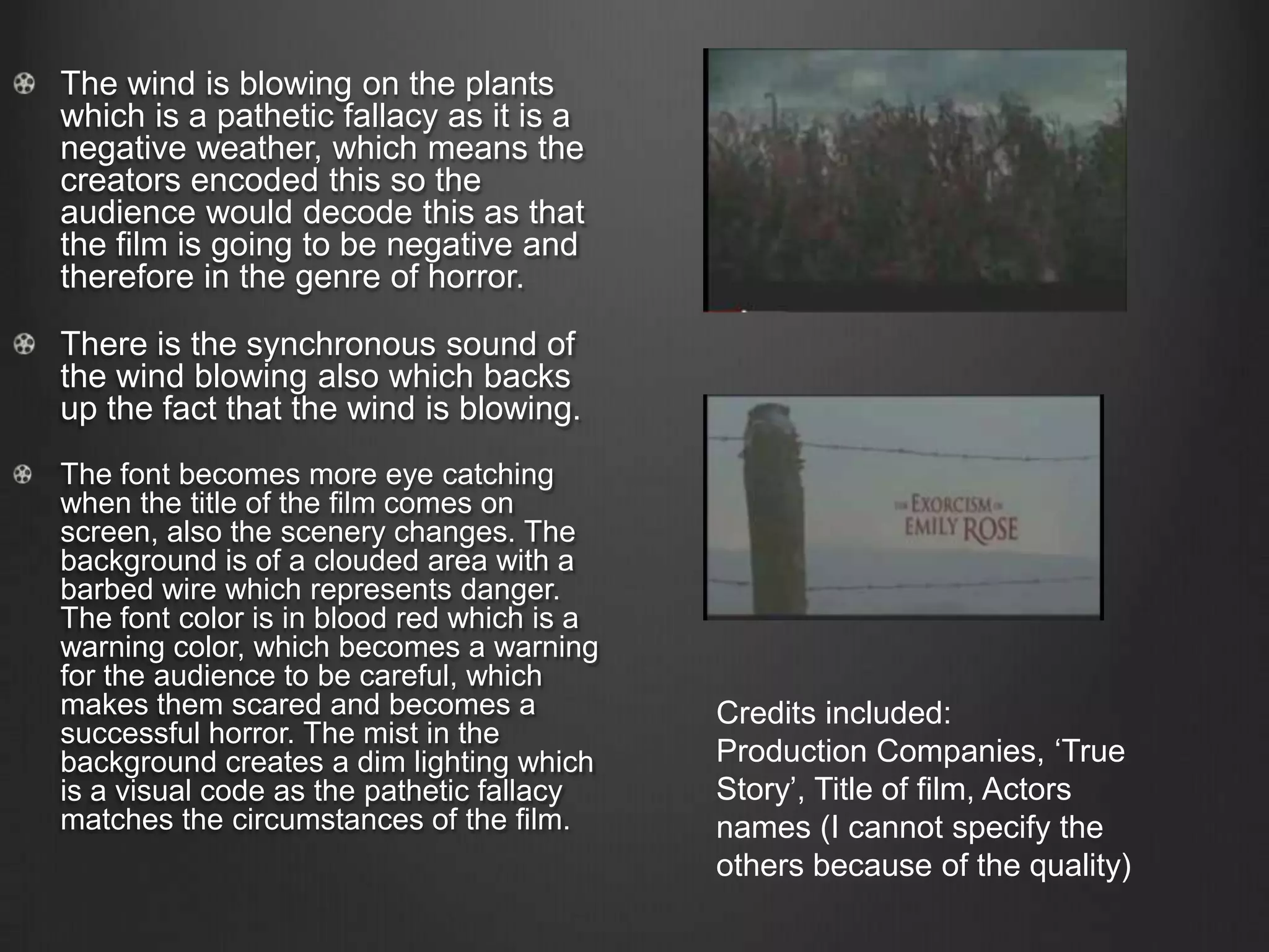 The wind is blowing on the plants
which is a pathetic fallacy as it is a
negative weather, which means the
creators encoded this so the
audience would decode this as that
the film is going to be negative and
therefore in the genre of horror.
There is the synchronous sound of
the wind blowing also which backs
up the fact that the wind is blowing.
The font becomes more eye catching
when the title of the film comes on
screen, also the scenery changes. The
background is of a clouded area with a
barbed wire which represents danger.
The font color is in blood red which is a
warning color, which becomes a warning
for the audience to be careful, which
makes them scared and becomes a
successful horror. The mist in the
background creates a dim lighting which
is a visual code as the pathetic fallacy
matches the circumstances of the film.
Credits included:
Production Companies, ‘True
Story’, Title of film, Actors
names (I cannot specify the
others because of the quality)
 