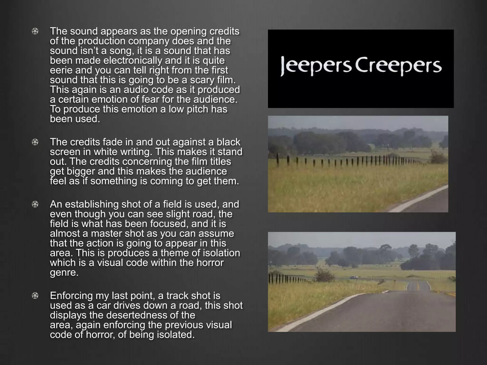 The sound appears as the opening credits
of the production company does and the
sound isn’t a song, it is a sound that has
been made electronically and it is quite
eerie and you can tell right from the first
sound that this is going to be a scary film.
This again is an audio code as it produced
a certain emotion of fear for the audience.
To produce this emotion a low pitch has
been used.
The credits fade in and out against a black
screen in white writing. This makes it stand
out. The credits concerning the film titles
get bigger and this makes the audience
feel as if something is coming to get them.
An establishing shot of a field is used, and
even though you can see slight road, the
field is what has been focused, and it is
almost a master shot as you can assume
that the action is going to appear in this
area. This is produces a theme of isolation
which is a visual code within the horror
genre.
Enforcing my last point, a track shot is
used as a car drives down a road, this shot
displays the desertedness of the
area, again enforcing the previous visual
code of horror, of being isolated.
 