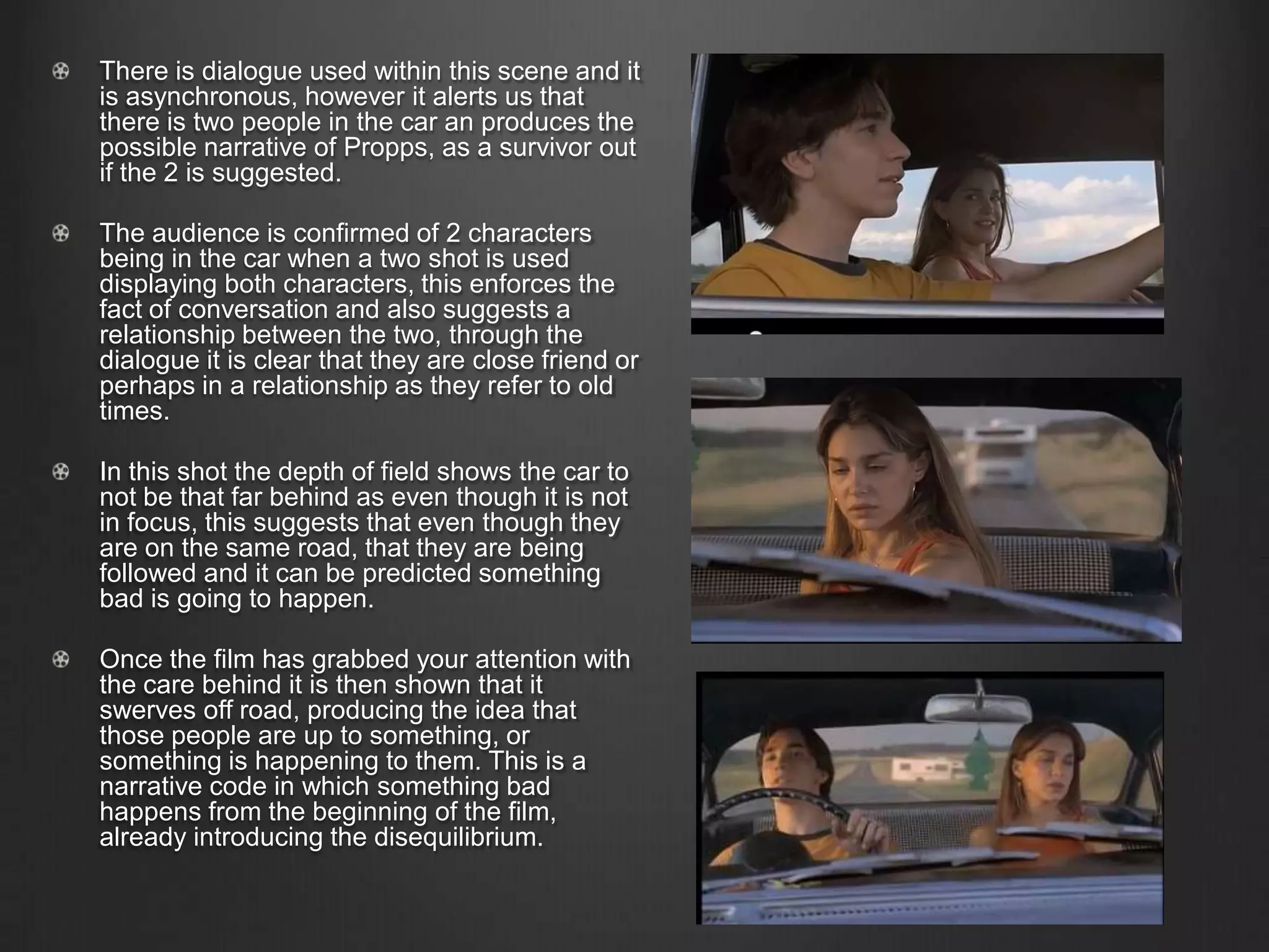 There is dialogue used within this scene and it
is asynchronous, however it alerts us that
there is two people in the car an produces the
possible narrative of Propps, as a survivor out
if the 2 is suggested.
The audience is confirmed of 2 characters
being in the car when a two shot is used
displaying both characters, this enforces the
fact of conversation and also suggests a
relationship between the two, through the
dialogue it is clear that they are close friend or
perhaps in a relationship as they refer to old
times.
In this shot the depth of field shows the car to
not be that far behind as even though it is not
in focus, this suggests that even though they
are on the same road, that they are being
followed and it can be predicted something
bad is going to happen.
Once the film has grabbed your attention with
the care behind it is then shown that it
swerves off road, producing the idea that
those people are up to something, or
something is happening to them. This is a
narrative code in which something bad
happens from the beginning of the film,
already introducing the disequilibrium.
 