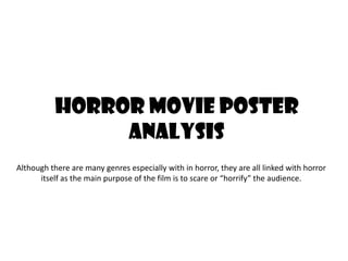 Horror Movie Poster
Analysis
Although there are many genres especially with in horror, they are all linked with horror
itself as the main purpose of the film is to scare or “horrify” the audience.

 