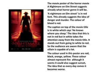The movie poster of the horror movie 
A Nightmare on Elm Street suggests 
already what horror genre it will be. 
‘A nightmare on Elm street’ is in red 
font. This already suggests the idea of 
danger and murder. The colour of 
blood is red. 
The caption on top of the movie title 
is in white which says ‘He knows 
where you sleep.’ The idea that this is 
not in red but in white takes the 
attention away from the movie title. It 
stands out from going to white to red. 
So the audience are aware that the 
villain is capable of a lot. 
The colour used in this poster are red, 
black, orange, yellow. These colour 
almost represent fire although it 
seems it could also suggest sunset, 
The idea that as every day comes it 
becomes worse. 
 