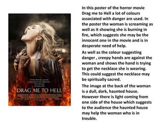 In this poster of the horror movie 
Drag me to Hell a lot of colours 
associated with danger are used. In 
the poster the woman is screaming as 
well as it showing she is burning in 
fire, which suggests she may be the 
innocent one in the movie and is in 
desperate need of help. 
As well as the colour suggesting 
danger , creepy hands are against the 
woman and shows the hand is trying 
to get the necklace she is wearing. 
This could suggest the necklace may 
be spiritually sacred. 
The image at the back of the woman 
is a dull, dark, haunted house. 
However there is light coming from 
one side of the house which suggests 
to the audience the haunted house 
may help the woman who is in 
trouble. 
