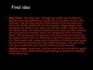 Idea Three : The white van. Teenage girl sneak out to meet her boyfriend and get stalked by a white van in the early hours of  the morning, The girl dies and her friend wants to find out more and discovers similar deaths all over the country. Diggs deeper and discovers the killers in the white van all look similar, realises they are all the same. Her friends boyfriend is the only one who believes her but warns her that the man is too dangerous to try and track down. The girl ignores the warning and tries to track him down but he notices and is intent on killing her to get the evidence away from him. She nearly dies, wakes up in hospital and finds she was saved by her friend’s boyfriend who had called the police. The guy in the van gets caught and put in prison. Swears to get revenge. Idea for sequel : years later, the Man gets let out of prison for good behaviour and is determined to get revenge by killing her daughter in the same way. Final idea 