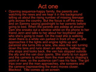 Act one Opening sequence-happy family, the parents are watching the news and we hear it in the background telling us about the rising number of missing teenage girls across the country. But the focus is off the news and on Sammy saying goodnight to her parents before going to bed. When the parents are asleep at around 2am she sneaks out a window whilst on the phone to her friend Jenn and talks to her about her boyfriend Jake who she’s going to meet. On the road she is walking down there is a white van parked in front of her, as she approaches it the lights and engine lights up and paranoid she turns into a lane, she sees the van turning down the lane and runs down an alleyway, halfway up she stops and looks back, the van has stopped outside the ally and the van door opens. She starts to run again and the camera is shown from the man who is chasing’s point of view, so the audience can’t see his face. The girl trips over and the man approaches, she screams and the camera (representing the man) moves closer. Blackout.  Title comes up on screen.  