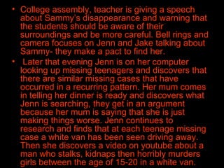 College assembly, teacher is giving a speech about Sammy’s disappearance and warning that the students should be aware of their surroundings and be more careful. Bell rings and camera focuses on Jenn and Jake talking about Sammy- they make a pact to find her. Later that evening Jenn is on her computer looking up missing teenagers and discovers that there are similar missing cases that have occurred in a recurring pattern. Her mum comes in telling her dinner is ready and discovers what Jenn is searching, they get in an argument because her mum is saying that she is just making things worse. Jenn continues to research and finds that at each teenage missing case a white van has been seen driving away. Then she discovers a video on youtube about a man who stalks, kidnaps then horribly murders girls between the age of 15-20 in a white van.  