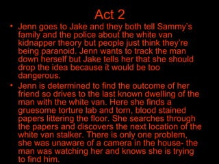 Act 2 Jenn goes to Jake and they both tell Sammy’s family and the police about the white van kidnapper theory but people just think they’re being paranoid. Jenn wants to track the man down herself but Jake tells her that she should drop the idea because it would be too dangerous.  Jenn is determined to find the outcome of her friend so drives to the last known dwelling of the man with the white van. Here she finds a gruesome torture lab and torn, blood stained papers littering the floor. She searches through the papers and discovers the next location of the white van stalker. There is only one problem, she was unaware of a camera in the house- the man was watching her and knows she is trying to find him.   