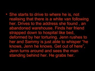 She starts to drive to where he is, not realising that there is a white van following her. Drives to the address she found , an abandoned warehouse. Finds her friend strapped down to hospital like bed, deformed by her torturing. Jenn rushes to her and Sammy is just able to whisper “he knows, Jenn he knows. Get out of here”, Jenn turns around and sees the man standing behind her. He grabs her.  