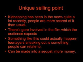 Unique selling point   Kidnapping has been in the news quite a lot recently, people are more scared of it than usual.  There’s gore involved in the film which the audience expects Something like this could actually happen-teenagers sneaking out is something people can relate to.  Can be made into a sequel, more money. 