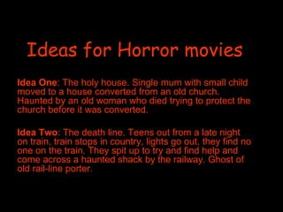 Ideas for Horror movies Idea One : The holy house. Single mum with small child moved to a house converted from an old church. Haunted by an old woman who died trying to protect the church before it was converted.  Idea Two : The death line. Teens out from a late night on train, train stops in country, lights go out, they find no one on the train. They spit up to try and find help and come across a haunted shack by the railway. Ghost of old rail-line porter.  