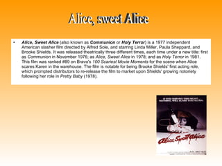 Alice, Sweet Alice  (also known as  Communion  or  Holy Terror ) is a 1977 independent American slasher film directed by Alfred Sole, and starring Linda Miller, Paula Sheppard, and Brooke Shields. It was released theatrically three different times, each time under a new title: first as  Communion  in November 1976; as  Alice, Sweet Alice  in 1978; and as  Holy Terror  in 1981. This film was ranked #89 on Bravo's  100 Scariest Movie Moments  for the scene when Alice scares Karen in the warehouse. The film is notable for being Brooke Shields' first acting role, which prompted distributors to re-release the film to market upon Shields' growing notoriety following her role in  Pretty Baby  (1978).  Alice, sweet Alice 