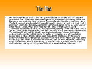 The shockingly brutal murder of a little girl in a church where she was just about to receive her first Communion sets a strong tone for terror in this disturbing horror film. The prime suspect in the death of Karen Spages (Brooke Shields) is her sister, Alice (Paula Sheppard), who happily tormented Karen by donning a mask and a raincoat to scare her. Comforting the grieving mother, Catherine Spages (Linda G. Miller), is her sister, Annie (Jane Lowry); local priest Father Tom (Rudolph Willrich); and Catherine's estranged husband, Dominick (Niles McMaster). Other characters include Father Tom's quirky housekeeper, Mrs. Tredoni (Mildred Clinton); a pair of detectives (Tom Signorelli, Michael Hardstark); and Catherine Spages' obese, cat-loving landlord (Alphonso De Noble). While the police investigation and all visual clues quickly point to Alice, director Alfred Sole manages to cast doubt on the killer's identity while the masked madman strikes several more times. About two-thirds of the way through the movie, Sole allows the viewer to see the killer. However, he smartly keeps his characters in the dark setting up a tense finale which culminates in yet another bloody slaying on holy ground before the lunatic is finally stopped. The Plot 