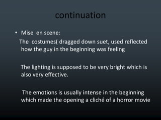 continuation
• Mise en scene:
  The costumes( dragged down suet, used reflected
   how the guy in the beginning was feeling

  The lighting is supposed to be very bright which is
  also very effective.

  The emotions is usually intense in the beginning
  which made the opening a cliché of a horror movie
 