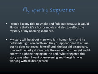 My opening sequence
• I would like my title to smoke and fade out because it would
  illustrate that’s it’s a horror movie and also to reflect the
  mystery of my opening sequence.

• My story will be about man who is in human form and he
  befriends 3 girls on earth and they disappear once at a time
  but he does not reveal himself until the last girl disappears.
  Him and the last girl alive calls the one of the other girl and it
  end with a phone ringing on the bed. What triggered this
  story was when I went open evening and the girls I was
  working with all disappeared
 