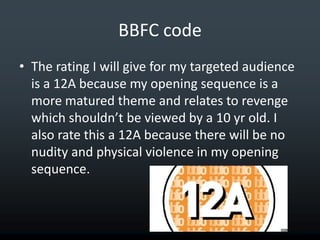 BBFC code
• The rating I will give for my targeted audience
  is a 12A because my opening sequence is a
  more matured theme and relates to revenge
  which shouldn’t be viewed by a 10 yr old. I
  also rate this a 12A because there will be no
  nudity and physical violence in my opening
  sequence.
 