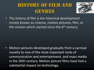 History of film and
             genres
• The history of film is the historical development
  mostly known as cinema, motion pictures, film, or
  the movies which started since the 6th century.




• Motion pictures developed gradually from a carnival
  novelty to one of the most important tools of
  communication and entertainment, and mass media
  in the 20th century. Motion picture films have had a
  substantial impact on technology.
 