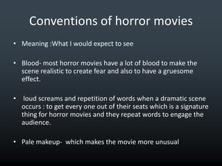 Conventions of horror movies
• Meaning :What I would expect to see

• Blood- most horror movies have a lot of blood to make the
  scene realistic to create fear and also to have a gruesome
  effect.

• loud screams and repetition of words when a dramatic scene
  occurs : to get every one out of their seats which is a signature
  thing for horror movies and they repeat words to engage the
  audience.

• Pale makeup- which makes the movie more unusual
 