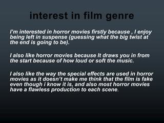 interest in film genre
I’m interested in horror movies firstly because , I enjoy
being left in suspense (guessing what the big twist at
the end is going to be).

I also like horror movies because It draws you in from
the start because of how loud or soft the music.

I also like the way the special effects are used in horror
movies as it doesn’t make me think that the film is fake
even though i know it is, and also most horror movies
have a flawless production to each scene.
 