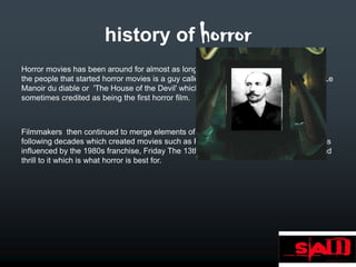 history of horror
Horror movies has been around for almost as long as movies have been made. One of
the people that started horror movies is a guy called Georges Méliès and he created Le
Manoir du diable or 'The House of the Devil' which was released in 1896 this is
sometimes credited as being the first horror film.



Filmmakers then continued to merge elements of science fiction and horror over the
following decades which created movies such as Frankenstein and later SAW which was
influenced by the 1980s franchise, Friday The 13th as it has the same kind of bloody and
thrill to it which is what horror is best for.
 