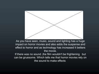As you have seen, music, sound and lighting has a huge
  impact on horror movies and also adds the suspense and
  effect to horror and as technology has increased it betters
                           the movie.
 If there was no sound ,the film wouldn't be frightening but
can be gruesome. Which tells me that horror movies rely on
                   the sound to make effects.
 