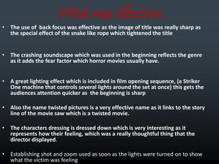 What was effective
• The use of back focus was effective as the image of title was really sharp as
  the special effect of the snake like rope which tightened the title


• The crashing soundscape which was used in the beginning reflects the genre
  as it adds the fear factor which horror movies usually have.


• A great lighting effect which is included in film opening sequence, (a Striker
  One machine that controls several lights around the set at once) this gets the
  audiences attention quicker as the beginning is sharp

• Also the name twisted pictures is a very effective name as it links to the story
  line of the movie saw which is a twisted movie.

• The characters dressing is dressed down which is very interesting as it
  represents how their feeling, which was a really thoughtful thing that the
  director displayed.

• Establishing shot and zoom used as soon as the lights were turned on to show
  what the victim was feeling
 