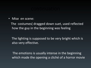 continuation Mise  en scene:  The  costumes( dragged down suet, used reflected how the guy in the beginning was feeling  The lighting is supposed to be very bright which is also very effective. The emotions is usually intense in the beginning which made the opening a cliché of a horror movie 