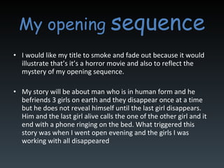 My opening  sequence I would like my title to smoke and fade out because it would illustrate that’s it’s a horror movie and also to reflect the mystery of my opening sequence.  My story will be about man who is in human form and he befriends 3 girls on earth and they disappear once at a time but he does not reveal himself until the last girl disappears. Him and the last girl alive calls the one of the other girl and it end with a phone ringing on the bed. What triggered this story was when I went open evening and the girls I was working with all disappeared 