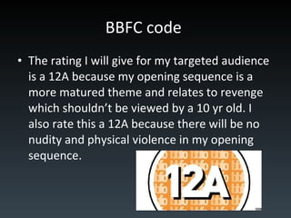 BBFC code   The rating I will give for my targeted audience is a 12A because my opening sequence is a more matured theme and relates to revenge which shouldn’t be viewed by a 10 yr old. I also rate this a 12A because there will be no nudity and physical violence in my opening sequence. 