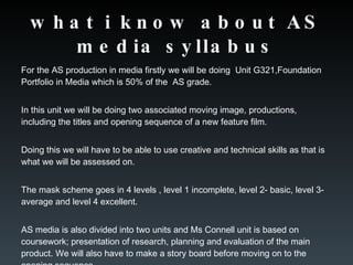 what i know about AS media syllabus For the AS production in media firstly we will be doing  Unit G321,Foundation Portfolio in Media which is 50% of the  AS grade.  In this unit we will be doing two associated moving image, productions, including the titles and opening sequence of a new feature film.  Doing this we will have to be able to use creative and technical skills as that is what we will be assessed on. The mask scheme goes in 4 levels , level 1 incomplete, level 2- basic, level 3-average and level 4 excellent.  AS media is also divided into two units and Ms Connell unit is based on coursework; presentation of research, planning and evaluation of the main product. We will also have to make a story board before moving on to the opening sequence. 